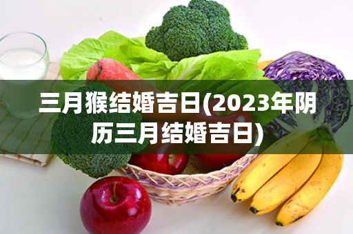 三月猴结婚吉日(2023年阴历三月结婚吉日)