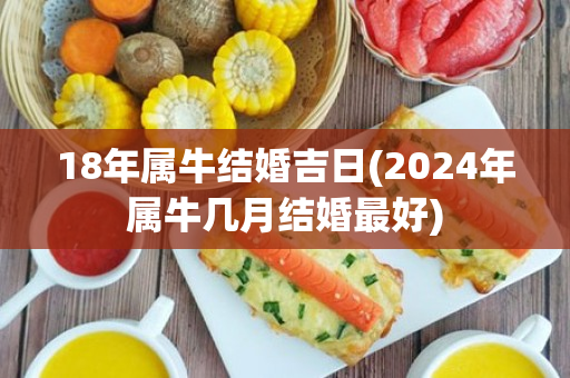 18年属牛结婚吉日(2024年属牛几月结婚最好)