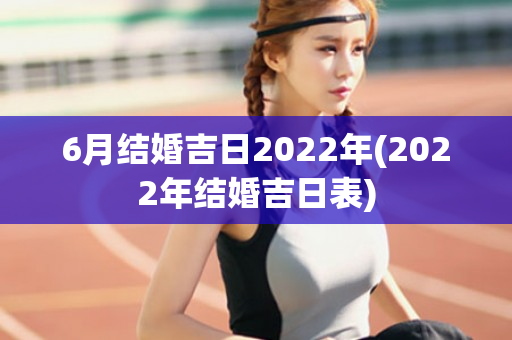 6月结婚吉日2022年(2022年结婚吉日表)