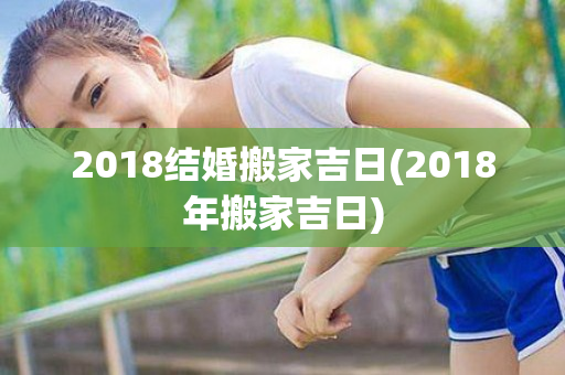 2018结婚搬家吉日(2018年搬家吉日)