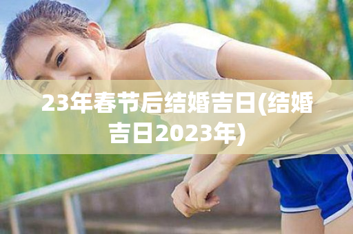 23年春节后结婚吉日(结婚吉日2023年)