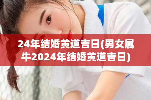 24年结婚黄道吉日(男女属牛2024年结婚黄道吉日)