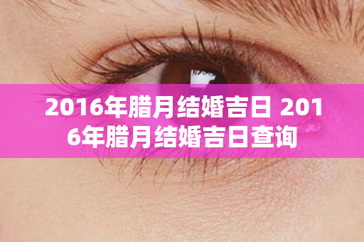 2016年腊月结婚吉日 2016年腊月结婚吉日查询