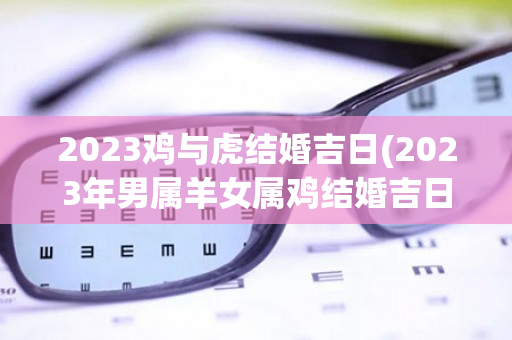 2023鸡与虎结婚吉日(2023年男属羊女属鸡结婚吉日)