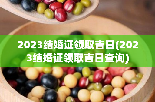 2023结婚证领取吉日(2023结婚证领取吉日查询)