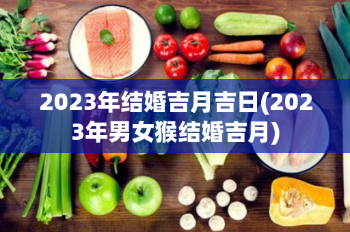 2023年结婚吉月吉日(2023年男女猴结婚吉月)