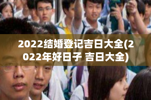 2022结婚登记吉日大全(2022年好日子 吉日大全)