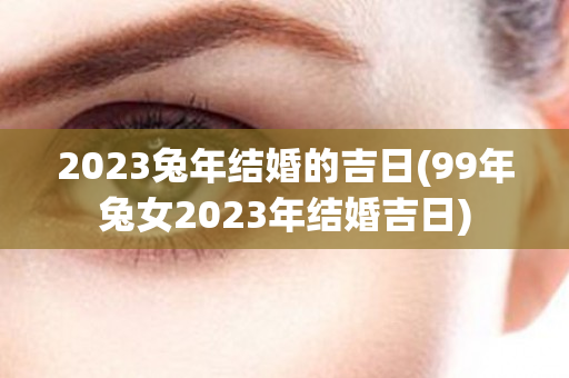 2023兔年结婚的吉日(99年兔女2023年结婚吉日)