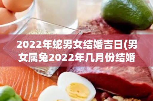 2022年蛇男女结婚吉日(男女属兔2022年几月份结婚好)