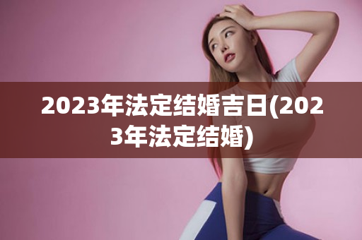 2023年法定结婚吉日(2023年法定结婚)