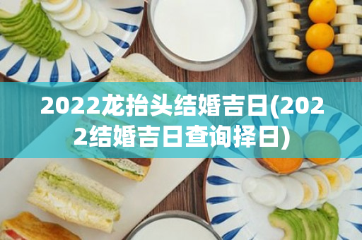 2022龙抬头结婚吉日(2022结婚吉日查询择日)