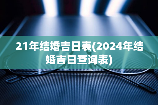 21年结婚吉日表(2024年结婚吉日查询表)