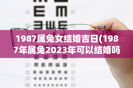 1987属兔女结婚吉日(1987年属兔2023年可以结婚吗)