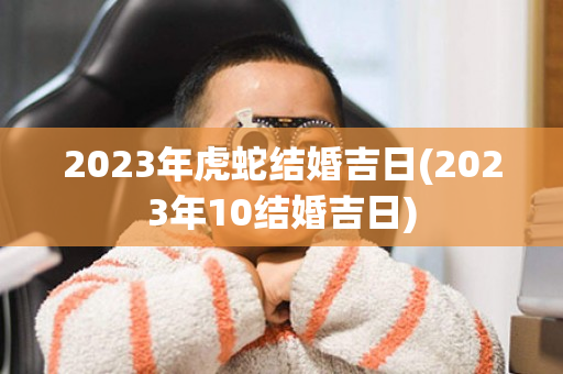 2023年虎蛇结婚吉日(2023年10结婚吉日)