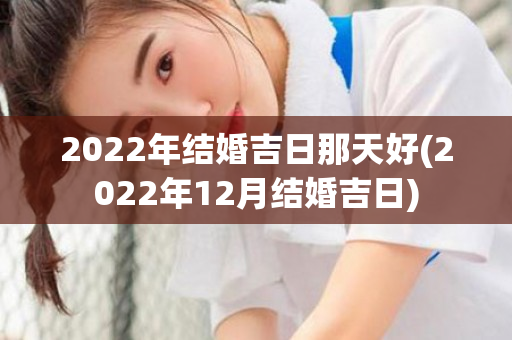 2022年结婚吉日那天好(2022年12月结婚吉日)