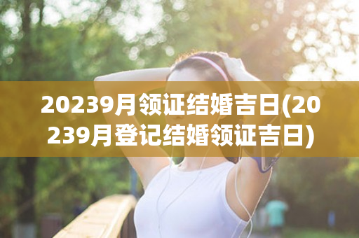 20239月领证结婚吉日(20239月登记结婚领证吉日)