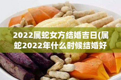 2022属蛇女方结婚吉日(属蛇2022年什么时候结婚好)