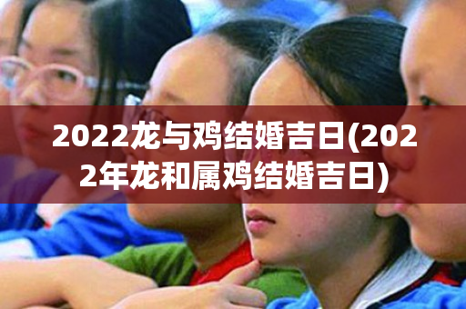 2022龙与鸡结婚吉日(2022年龙和属鸡结婚吉日)