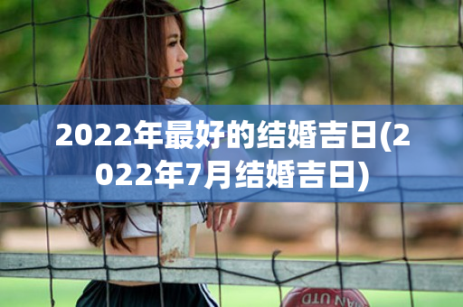 2022年最好的结婚吉日(2022年7月结婚吉日)