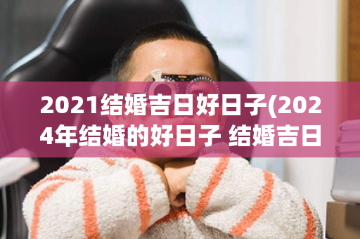 2021结婚吉日好日子(2024年结婚的好日子 结婚吉日大全)