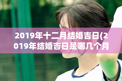 2019年十二月结婚吉日(2019年结婚吉日是哪几个月)