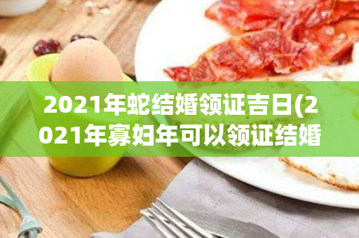 2021年蛇结婚领证吉日(2021年寡妇年可以领证结婚吗)