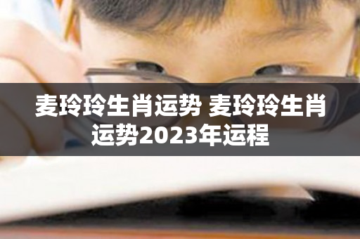 麦玲玲生肖运势 麦玲玲生肖运势2023年运程