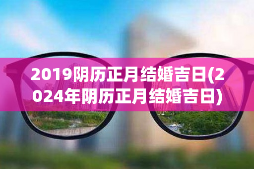 2019阴历正月结婚吉日(2024年阴历正月结婚吉日)