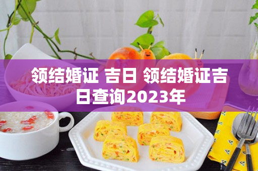 领结婚证 吉日 领结婚证吉日查询2023年