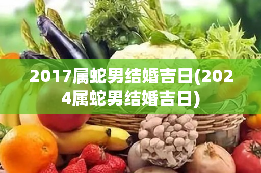 2017属蛇男结婚吉日(2024属蛇男结婚吉日)