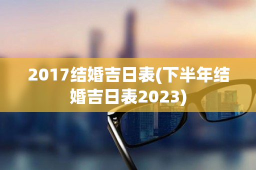 2017结婚吉日表(下半年结婚吉日表2023)