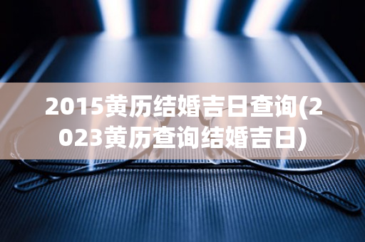 2015黄历结婚吉日查询(2023黄历查询结婚吉日)