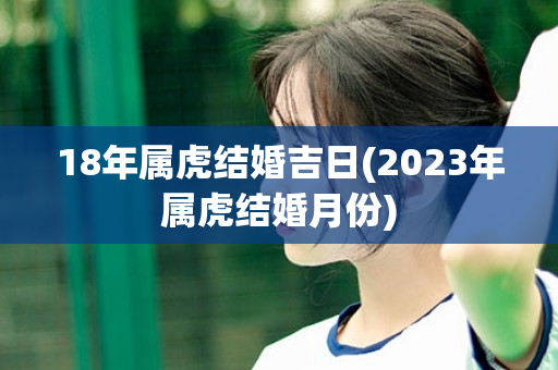 18年属虎结婚吉日(2023年属虎结婚月份)