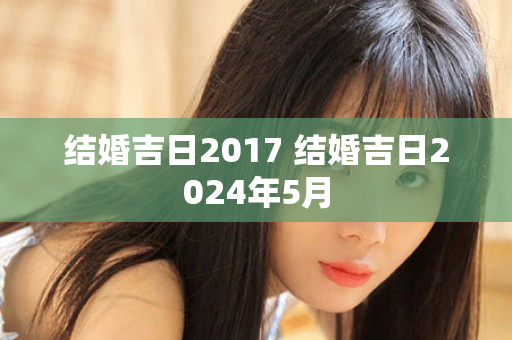 结婚吉日2017 结婚吉日2024年5月