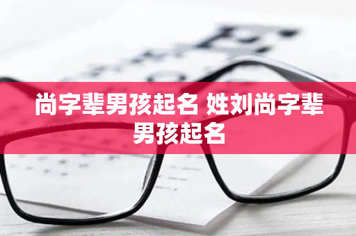 尚字辈男孩起名 姓刘尚字辈男孩起名