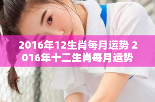 2016年12生肖每月运势 2016年十二生肖每月运势