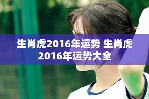 生肖虎2016年运势 生肖虎2016年运势大全