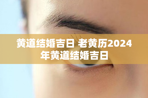 黄道结婚吉日 老黄历2024年黄道结婚吉日