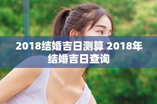 2018结婚吉日测算 2018年结婚吉日查询