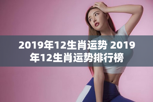 2019年12生肖运势 2019年12生肖运势排行榜