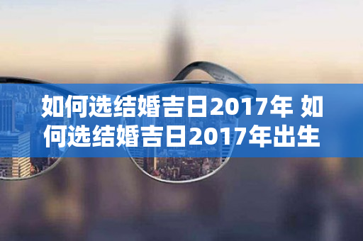 如何选结婚吉日2017年 如何选结婚吉日2017年出生