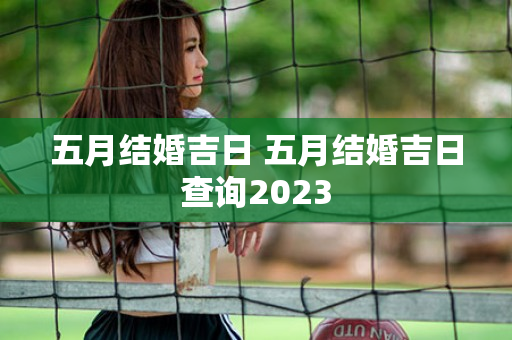 五月结婚吉日 五月结婚吉日查询2023