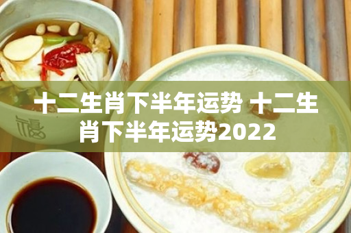 十二生肖下半年运势 十二生肖下半年运势2022