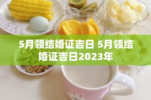 5月领结婚证吉日 5月领结婚证吉日2023年