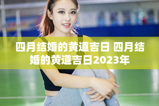 四月结婚的黄道吉日 四月结婚的黄道吉日2023年