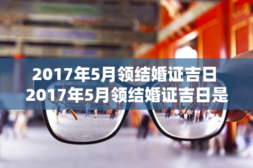 2017年5月领结婚证吉日 2017年5月领结婚证吉日是哪天