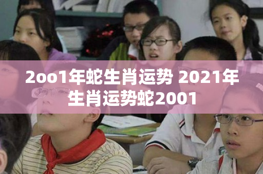 2oo1年蛇生肖运势 2021年生肖运势蛇2001