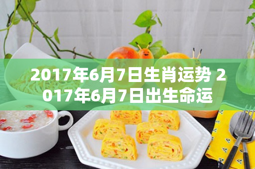 2017年6月7日生肖运势 2017年6月7日出生命运