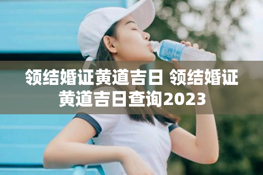 领结婚证黄道吉日 领结婚证黄道吉日查询2023