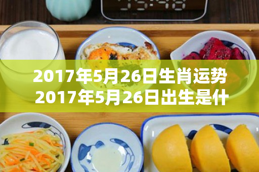 2017年5月26日生肖运势 2017年5月26日出生是什么命